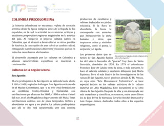 COLOMBIA PRECOLOMBINA

producción de esculturas y
relieves trabajados en piedra
volcánica. Si la flora es
abundante, la fauna le
corresponde con animales
que enriquecieron la dieta
humana
y
otros
que
inspiraron mitos y símbolos
religiosos, como el puma, la
serpiente y el águila.

La historia colombiana se encuentra repleta de creación
artística desde la época indígena antes de la llegada de los
españoles, en la cual la actividad de ceramistas, orfebres y
escultores proporcionó registros magistrales en la estética
del país. Al romperse el proceso cultural nativo en
Colombia, que sí alcanzó a desarrollarse en otros pueblos
de América, la concepción de arte sufrió un cambio radical,
entregando manifestaciones diferentes y fusiones que no en
todos los casos fueron afortunados.

Los primeros datos que se
[La serpiente y el águila, símbolo religioso de la
tienen de San Agustín fueron cultura San Agustín.]
los del viajero buscador de “guacas” fray Juan de Santa
Gertrudis, alrededor de 1758. En 1779 el colombiano
Francisco José de Caldas visita la zona, y más adelante, lo
hace el valiente soldado y excelente dibujante José María
Espinosa. Pero el más ilustre de los investigadores de las
ruinas de San Agustín, fue el profesor alemán K. Th. Preuss,
en cuya obra “Arte Monumental Prehistórico”, se hace
especial énfasis en los valores artísticos de la cultura
material del Alto Magdalena. Este documento es la obra
clásica de San Agustín. Después de ella, y con datos cada vez
más novedosos y científicos, se conocen, entre otros libros
los de José Pérez de Barradas, Gerardo Reichel-Dalmatoff y
Luis Duque Gómez, dedicados todos ellos a los aspectos
arqueológicos.

El desarrollo alcanzado por las culturas en Colombia y
algunas características específicas se muestran a
continuación.

Culturas de la Región Central
San Agustín:
El arte prehispánico de San Agustín se extiende hasta el año
1.100 o 1.400, según los hallazgos. San Agustín está situado
en el Macizo Colombiano, que -a su vez- está formado por
las cordilleras Centro-Oriental y Occidental, con
estribaciones que alcanzan los 1600 y 1800 m sobre el nivel
del mar, en el alto Magdalena departamento del Huila. Estas
estribaciones andinas son de pisos templados, fértiles y
abundantes en agua y en piedra. La cultura prehispánica
que allí se dio está caracterizada por una copiosa

23

 