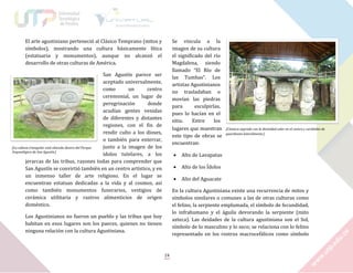 El arte agustiniano perteneció al Clásico Temprano (mitos y
símbolos), mostrando una cultura básicamente lítica
(estatuaria y monumentos), aunque no alcanzó el
desarrollo de otras culturas de América.

Se vincula a la
imagen de su cultura
el significado del río
Magdalena, siendo
llamado “El Río de
las Tumbas”. Los
artistas Agustinianos
no trasladaban o
movían las piedras
para
esculpirlas,
pues lo hacían en el
sitio.
Entre
los
lugares que muestran
este tipo de obras se
encuentran:

San Agustín parece ser
aceptado universalmente,
como
un
centro
ceremonial, un lugar de
peregrinación
donde
acudían gentes venidas
de diferentes y distantes
regiones, con el fin de
rendir culto a los dioses,
o también para enterrar,
junto a la imagen de los
[La cabeza triangular está ubicada dentro del Parque
Arqueológico de San Agustín.]
ídolos tutelares, a los
jerarcas de las tribus, razones todas para comprender que
San Agustín se convirtió también en un centro artístico, y en
un inmenso taller de arte religioso. En el lugar se
encuentran estatuas dedicadas a la vida y al cosmos, así
como también monumentos funerarios, vestigios de
cerámica utilitaria y rastros alimenticios de origen
doméstico.



Alto de Lavapatas



Alto de los Ídolos



[Cámara sagrada con la divinidad solar en el centro y cariátides de
guardianes lateralmente.]

Alto del Aguacate

En la cultura Agustiniana existe una recurrencia de mitos y
símbolos similares o comunes a las de otras culturas como
el felino, la serpiente emplumada, el símbolo de fecundidad,
lo infrahumano y el águila devorando la serpiente (mito
azteca). Las deidades de la cultura agustiniana son el Sol,
símbolo de lo masculino y lo seco; se relaciona con lo felino
representado en los rostros macrocefálicos como símbolo

Los Agustinianos no fueron un pueblo y las tribus que hoy
habitan en esos lugares son los paeces, quienes no tienen
ninguna relación con la cultura Agustiniana.

24

 