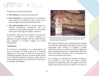 Se analizan en esta cultura varias fases:
 Fase columnar con alusiones antropomorfas
 Fase naturalista con representaciones de animales tal
como existen en la naturaleza: ranas, saurios, micos,
algunas imágenes biomorfas y algunas femeninas.
 Fase abstraccionista donde los artistas trabajan un
marcado
geometrismo
planimétrico
más
que
volumétrico, con elementos parecidos a los de la cultura
olmeca, pero siendo algo más simples y abstractos.
Es importante anotar que no se encuentra el ‘ojo que mira’
como es costumbre en las culturas simbólicas. La
agustiniana se puede catalogar como una cultura hierática
(que reproduce en escultura religiosa las formas
tradicionales).

(2007). [Tumba Tierradentro. Lugares funerarios que se revestían de figuras pintadas
en su interior]. Recuperado de http://raneandoporelmundo.blogspot.com/2012/07
/tierradentro-en-todo-su-esplendor.html

Esta región se caracteriza por ser lugar funerario, teniendo
como elementos importantes, tanto desde el punto de vista
arqueológico como artístico, los hipogeos o tumbas
subterráneas, únicas en su género en América; algunos de
ellos de grandes dimensiones y completamente decorados.
Dentro del ámbito americano, sólo en Tierradentro se
encuentra este tipo de construcción.

Tierradentro:
En territorio de Tierradentro, en el departamento del
Cauca, fue llamado así desde la época de la Conquista
Española por ser un lugar de difícil acceso, tanto por la
complicada topografía como por el carácter rebelde y hostil
de sus habitantes indígenas, los paeces; aunque éstos no
tienen ninguna relación con las culturas que se observan en
los hallazgos arqueológicos.

En los hipogeos se efectuaban los entierros secundarios,
que consistían en que, luego del entierro primario
(sepulturas o tumbas donde no se da ninguna construcción
especial, sólo el pozo en tierra y el cadáver con su ajuar, en

26

 