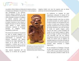 secundario. Sólo el objeto ya elaborado, la materia artística,
la insignia que distinguía a los guerreros o a los caciques y
que acompañaba a los muertos,
merecía especial atención. En esos
aspectos, la diferencia de apreciación
entre el hombre europeo y el indígena
es radical; mientras aquel fue
seducido por el material, éste exaltaba
el objeto; mientras el uno reducía a
lingotes las joyas, el otro las utilizaba
como adorno o como símbolo
jerárquico; mientras el occidental
pensaba,
el
indígena
fundía,
martillaba y creaba arte.
El comercio de productos fue general
en todo el mundo indígena y el
carácter comercial de los calimas fue
especializado y particular. Los
famosos canasteros son figuras
cerámicas con rasgos negroides, que
tienen en la parte de atrás un
recipiente o canasta que le da el
nombre y en el que se transportan las
mercancías del intercambio.
Otro aspecto importante del arte
calima es la técnica de la pintura

negativa (cubrir con cera los espacios que no llevan
pintura), con decoraciones geométricas incisas.
La orfebrería es también de gran
importancia utilizando el sistema de la
cera perdida, que consistía en lo siguiente:

(2009). [figura en cerámica negroide que lleva en la
parte del a espalda un recipiente o canasto donde se
transportan las mercancías de intercambio].
Recuperado de http://commons.wikimedia.org
/wiki/File:WLA_lacma_ceramic_canastero_vessel.jpg

28

Se trabaja tomando como base un núcleo
de arcilla mezclada con carbón vegetal; se
recubre el núcleo con una película de cera,
y sobre el mismo que contiene la figura
deseada, modelada en él se coloca la pasta
de arcilla refractaria, con el fin de formar
el molde de aquella imagen; suelen
hacerse dos tapas o partes divididas del
molde, las que juntas integran la figura.
Puesto al fuego, el objeto así formado, la
cera derretida sale por los orificios
previamente abiertos en los extremos del
molde, de manera que el negativo ha
quedado impreso en la arcilla, sirviendo de
matriz para fundir el metal, esto requiere
paciente labor artesanal y amplia
experiencia.
El oro trabajado era Tumbaga o Caracolí,
es decir, una mezcla de cobre y oro: 70%
cobre y 30% oro, para obtener el punto de
fusión adecuado y facilitar la labor de los

 