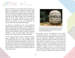 gruesos, cubiertos con una especie de casco circular. Los
altares son composiciones iconográficas labradas sobre
bloques paralelepípedos de piedra, en uno de cuyos lados
aparece un nicho del que emerge una figura antropomorfa.
Las estelas son bloques alargados tallados por un lado con
personajes de alto rango, en lugares como El Salvador, hay
tallas de estilo olmeca. Además de estas enormes
esculturas, se encuentran hachas y estatuillas de jade, de
formas muy diversas en las que predominan las
representaciones de la divinidad hombre-jaguar.
La cerámica se caracteriza por los vasos escultóricos
cilíndricos, platos de fondo plano y ollas globulares de
cuello recto; decorados con motivos incisos o raspados, de
figuras antropomorfas con cara de niño. Algunas piezas son
macizas y están modeladas a mano, a la manera del periodo
formativo, y otras, de arcilla blanca, están huecas y
representan los rasgos faciales del llamado niño-jaguar.

Gray, M. (sf). Exploring Lost Places [Cabeza monumental de La Venta, zona
arqueológica a quince kilómetros del golfo de México]. Recuperado de
http://www.nationalgeographic.com/explorers/lost-places gallery/#/laventa-lost worlds_45960_600x450.jpg

San Lorenzo, uno de los primeros de estos centros
ceremoniales olmecas, fue construido en una meseta
levantada mediante una gigantesca labor de acarreo de
tierra. Sus montículos artificiales se complementan con
numerosas lagunas de diversos tamaños que proveían de
agua durante la temporada seca, y cuyo nivel podía
regularse por medio de una ingeniosa red de canales de
desagüe, construidos con grandes bloques de basalto. Los
montículos muestran entre sí una simetría que hace
evidente la existencia (en torno a un eje norte-sur), de
varios grupos de plataformas regulares, los cuales integran
plazas en las que se dispone lo que parece, una de las

Con los olmecas aparecen, desde el periodo preclásico
medio (1200-900 A.C.). Los más antiguos centros
ceremoniales planificados que se conocen en Mesoamérica,
los cuales están situados generalmente en islas (o en
elevaciones del terreno que se transforman en islas durante
la temporada de lluvia). Los centros ceremoniales de esta
época consisten esencialmente en plataformas hechas de
tierra compacta o, en algunos casos, de adobe o bloques de
arcilla secados al sol.

3

 