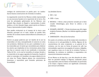 vestigios de construcciones en piedra pero -en cambiofueron buenos constructores de viviendas en madera.

Las deidades fueron:
 SUE -> Sol

La organización social de los Muiscas estaba representada
en una teocracia basada en la repartición de la tierra. Dos
eran los principales gobernantes de los Muiscas: uno
llamado Zipa situado en Bogotá y representaba el poder
político, y el otro llamado Zaque, quien ejercía en Hunza o
Tunja y representaba el poder religioso.

 CHÏA -> Luna
 BOCHICA -> Héroe y dios protector enviado por el dios
creador Chimichagua, para llevar la cultura a los
chibchas.
 IGUAQUÉ y BACHUÉ -> Pareja incestuosa que dió origen
al género humano. (Bachué -en chibcha-significa grandes
pechos).

Este pueblo evolucionó en el manejo de la tierra cuyo
alimento principal era el maíz, siendo un pueblo bien
nutrido. De la misma manera desarrollaron la artesanía y el
comercio.

 CHIBCHACUN -> Dios de los borrachos

Fueron un grupo poderoso por ser dueños de la sal, las
esmeraldas y la lana, monopolizando el comercio en estos
tres productos. Adolecían de oro, pero cambiaban la sal o
las esmeraldas por el metal que necesitaban para elaborar
los atavíos que empleaban en las ceremonias; piezas éstas
que hoy se conocen como la tan nombrada y reconocida
`Balsa de Oro`, en la cual se escenifica al cacique dorado y
su inmersión en las aguas sagradas de Guatavita. Cuando el
señor se sumergía, se le lanzaban a las aguas objetos de oro
así como los Tunjos (figuras planas con características
femeninas y masculinas para formular peticiones de
fecundidad).

En cuanto a la cerámica, una de las vasijas más conocidas es
la múcura en la cual guardaban la chicha. Algunas de las
características de estos recipientes y, en general de la
cerámica, son los ojos en forma de granos de café. Las
extremidades superiores son pegadas al cuerpo y delgadas,
casi raquíticas como en el caso de la cerámica Tairona y
Quimbaya. Su cerámica es simbólica y esquemática con
ausencia de elementos naturales.
El oro Muisca es de baja ley y con alta aleación de cobre.
Esto les permitió trabajar la filigrana, realizando piezas
muy especiales como las balsas ceremoniales, los pectorales
y los tunjos o figuras votivas con significado ceremonial,
para invocar la fertilidad.

32

 