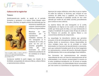 Culturas de la región Sur

Aparecen las vasijas utilitarias, entre ellas la que se repiten
en todas las culturas: la alcarraza, que consiste en una
cerámica de doble boca y cogedera. Los Tumacos la
adornaban utilizando el pastillaje (arcilla de otro color
adosada por medio de una doble cocción), procedimiento
poco común en otras culturas.

Tumaco:
Artísticamente este pueblo se quedó en el periodo
formativo y pertenece a la cultura Tolita (límites entre
Ecuador y Nariño). Su legado artístico fue destruido por los
misioneros españoles por
contener demostraciones
eróticas y de gran belleza.

Castro, D., Trujillo, S., Téllez, G., Urbina, F., Morales, C.
y otros. (1977). Cúpula Humana [fotografía].
Recuperado de http://www.colarte.com/colarte/
foto.asp?idfoto=91729

La materia básica del arte tumaqueño es la arcilla,
trabajándola con figuras en las cuales se ha utilizado un
molde que forma parte de ellas, y en cuya terminación se
emplea el modelado de la pasta cruda. El tipo de arcilla en
los Tumacos era peculiar, de aspecto blanco y con
características distintas de composición.

Muestran
un
arte
naturalista
por
la
reproducción
de
realidades externas. El
arte tumaqueño es la
exaltación de la vida, en
parte -tal vez- por su
posición geográfica a
orillas
del
mar,
mostrando un cierto
hedonismo (exaltación de
los sentidos) en la figura
humana.

La arqueología ha descubierto indicios que permiten
presumir el rito de la decapitación. Evidencia de ello son las
tumbas donde se encontraron cráneos desprendidos de
otros vestigios óseos, que en un principio se creían
destrozados en el proceso de descubrimiento o excavación,
pero que realmente formaban parte de un ritual sangriento
en representación o retrato del muerto, efectuado después
del fallecimiento. Esto es una antropofagia ritual simbólica.
Son frecuentes las representaciones de animales,
especialmente de aves; así como las representaciones de las
enfermedades y sus razones: promiscuidad, la vivencia en
la selva, problemas hereditarios, etc. El incesto se tomaba
en un sentido mítico y las deformidades físicas ocasionadas
por este motivo se convirtieron en expresiones cerámicas,

Involucran también la parte mágica con rituales de la
fertilidad, acompañados de máscaras fálicas, collares fálicos
y representaciones eróticas.

33

 