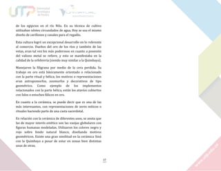 de los egipcios en el río Nilo. En su técnica de cultivo
utilizaban islotes circundados de agua. Hoy se usa el mismo
diseño de carillones y canales para el regadío.
Esta cultura logró un excepcional desarrollo en lo referente
al comercio. Dueños del oro de los ríos y también de las
vetas, eran tal vez los más poderosos en cuanto a posesión
del valioso metal se refiere, y esto se manifestaba en la
calidad de la orfebrería (siendo muy similar a la Quimbaya).
Manejaron la filigrana por medio de la cera perdida. Su
trabajo en oro está básicamente orientado o relacionado
con la parte ritual y bélica; los motivos o representaciones
eran antropomorfos, zoomorfos y decorativos de tipo
geométrico. Como ejemplo de los implementos
relacionados con la parte bélica, están los atavíos cubiertos
con falos o estuches fálicos en oro.
En cuanto a la cerámica, se puede decir que es una de las
más interesantes, con representaciones de seres míticos o
rituales haciendo parte de una casta sacerdotal.
En relación con la cerámica de diferentes usos, se anota que
las de mayor interés estético son las vasijas globulares con
figuras humanas modeladas. Utilizaron los colores negro y
rojo sobre fondo natural blanco, diseñando motivos
geométricos. Existe una gran similitud en la cerámica Sinú
con la Quimbaya a pesar de estar en zonas bien distintas
unas de otras.

37

 