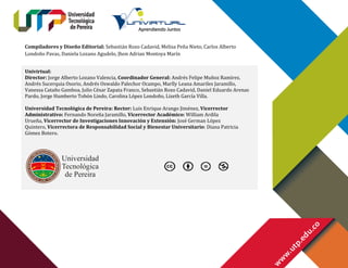 Compiladores y Diseño Editorial: Sebastián Rozo Cadavid, Melisa Peña Nieto, Carlos Alberto
Londoño Pavas, Daniela Lozano Agudelo, Jhon Adrian Montoya Marín
Univirtual:
Director: Jorge Alberto Lozano Valencia, Coordinador General: Andrés Felipe Muñoz Ramírez.
Andrés Sucerquia Osorio, Andrés Oswaldo Palechor Ocampo, Marlly Leana Amariles Jaramillo,
Vanessa Cataño Gamboa, Julio César Zapata Franco, Sebastián Rozo Cadavid, Daniel Eduardo Arenas
Pardo, Jorge Humberto Tobón Lindo, Carolina López Londoño, Lizeth García Villa.
Universidad Tecnológica de Pereira: Rector: Luis Enrique Arango Jiménez, Vicerrector
Administrativo: Fernando Noreña Jaramillo, Vicerrector Académico: William Ardila
Urueña, Vicerrector de Investigaciones Innovación y Extensión: José German López
Quintero, Vicerrectora de Responsabilidad Social y Bienestar Universitario: Diana Patricia
Gómez Botero.

 