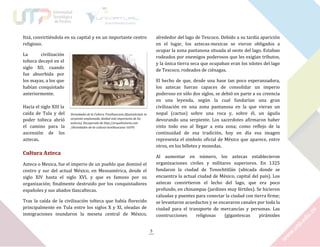 Itzá, convirtiéndola en su capital y en un importante centro
religioso.

alrededor del lago de Texcoco. Debido a su tardía aparición
en el lugar, los aztecas-mexicas se vieron obligados a
ocupar la zona pantanosa situada al oeste del lago. Estaban
rodeados por enemigos poderosos que les exigían tributos,
y la única tierra seca que ocupaban eran los islotes del lago
de Texcoco, rodeados de ciénagas.

La
civilización
tolteca decayó en el
siglo XII, cuando
fue absorbida por
los mayas, a los que
habían conquistado
anteriormente.
Hacia el siglo XIII la
caída de Tula y del
poder tolteca abrió
el camino para la
ascensión de los
aztecas.

El hecho de que, desde una base tan poco esperanzadora,
los aztecas fueran capaces de consolidar un imperio
poderoso en sólo dos siglos, se debió en parte a su creencia
en una leyenda, según la cual fundarían una gran
civilización en una zona pantanosa en la que vieran un
nopal (cactus) sobre una roca y, sobre él, un águila
devorando una serpiente. Los sacerdotes afirmaron haber
visto todo eso al llegar a esta zona; como reflejo de la
continuidad de esa tradición, hoy en día esa imagen
representa el símbolo oficial de México que aparece, entre
otros, en los billetes y monedas.

Divinidades de la Cultura Teotihuacana [Quetzalcóatl: la
serpiente emplumada, deidad más importante de los
aztecas]. Recuperado de http://arquehistoria.com
/divinidades-de-la-cultura-teotihuacana-16595

Cultura Azteca

Al aumentar en número, los aztecas establecieron
organizaciones civiles y militares superiores. En 1325
fundaron la ciudad de Tenochtitlán (ubicada donde se
encuentra la actual ciudad de México, capital del país). Los
aztecas convirtieron el lecho del lago, que era poco
profundo, en chinampas (jardines muy fértiles). Se hicieron
calzadas y puentes para conectar la ciudad con tierra firme;
se levantaron acueductos y se excavaron canales por toda la
ciudad para el transporte de mercancías y personas. Las
construcciones
religiosas
(gigantescas
pirámides

Azteca o Mexica, fue el imperio de un pueblo que dominó el
centro y sur del actual México, en Mesoamérica, desde el
siglo XIV hasta el siglo XVI, y que es famoso por su
organización; finalmente destruido por los conquistadores
españoles y sus aliados tlaxcaltecas.
Tras la caída de la civilización tolteca que había florecido
principalmente en Tula entre los siglos X y XI, oleadas de
inmigraciones inundaron la meseta central de México,
5

 