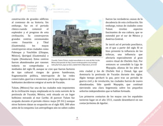 construcción de grandes edificios
fueron las verdaderas causas de la
al comienzo de su historia. Sin
decadencia de esta civilización. Sin
embargo, fue en el periodo
embargo, ruinas de ciudades como
clásico cuando
comenzó
el
Tulum
revelan
aspectos
esplendor y el progreso de esta
fascinantes de esa cultura, que se
civilización.
Se
construyeron
extendió por el sur de México y
grandes centros ceremoniales
América Central.
como
Uaxactún
y
Tikal
Se inició así el periodo posclásico,
(Guatemala);
los
mayas
en el que a partir del siglo XI se
construyeron otras ciudades como
hizo presente la influencia de los
Palenque y Yaxchilán (Chiapas,
toltecas, una influencia que
México), Quiriguá (Guatemala) o
afectaría especialmente al gran
Copán (Honduras). Estos centros Traveller Tulum [Tulum, ciudad amurallada en la costa del Mar Caribe,
centro ritual de Chichén Itzá. Por
fueron abandonados por razones México] Recuperado de http://www.verdantgryphon.com/catalog/
entonces se consolidó la Liga de
todavía no comprobadas a index.php?main_page=product_info&cPath=33&products_id=4120
Mayapán, alianza de los jefes de
mediados del siglo IX, aunque se cree que fueron factores
esta ciudad y los de Chichén Itzá y Uxmal, liga que
de tipo cultural: riesgos de graves hambrunas,
dominaría la península de Yucatán durante dos siglos.
fragmentación política, interrupción de las redes
Algún tiempo perduró la paz, pero tras un periodo de
comerciales, guerras e invasiones; por lo que algunos de sus
guerra civil y de revolución, las ciudades fueron de nuevo
habitantes decidieron emigrar al norte de Yucatán.
abandonadas. Sólo quedó Mayapán, que continuó
Tulum, (México) fue una de las ciudades más imponentes
ejerciendo una clara hegemonía sobre los pequeños
de la civilización maya; emplazada en la costa noreste de la
señoríos independientes que se habían formado.
península de Yucatán, México, está situada en un lugar
Los primeros contactos de los mayas con los españoles
bellísimo mirando al mar Caribe. Al parecer Tulum fue
tuvieron lugar en el año 1511, cuando desembarcó en sus
ocupada durante el periodo clásico maya (VI D.C.) aunque
costas Jerónimo de Aguilar.
otros factores datan su ocupación en el siglo XIII, 300 años
antes de la conquista. Los antropólogos aún no saben cuáles

9

 