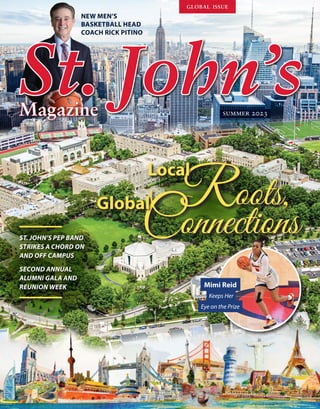 St.
St. J
John’s
ohn’s
NEW MEN’S
BASKETBALL HEAD
COACH RICK PITINO
Magazine
Magazine
Roots,
Local
Connections
Global Roots,
Local
ST. JOHN’S PEP BAND
STRIKES A CHORD ON
AND OFF CAMPUS
SECOND ANNUAL
ALUMNI GALA AND
REUNION WEEK Mimi Reid
Keeps Her
Eye on the Prize
summer 2023
global issue
 