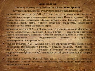 Бронзовый век
На смену медному веку (энеолиту) пришла эпоха бронзы.
Крупнейшие памятники культур бронзового века Приазовья:
• катакомбная культура (XXVІІ—XX века до н. э.): захоронение на месте
строительства второго маннесмана завода имени Ильича, курганы «Дед»,
«Виноградники», могильник «Зирка», курган у пос. Каменск — найдены
бронзовые ножи, шило, остатки колесного транспорта, захоронение
юноши-мастера по изготовлению стрел,
• бабинская культура (XX—XVI века до н. э.): курганная группа «Б» на месте
завода «Азовсталь», Самойлово, Старый Крым — захоронения выглядят
беднее катакомбных, появление мужских поясных пряжек из кости и рога,
антропологически — индоиранские племена с примесью
древнесредиземноморского типа,
• срубная культура (XVI—XII века до н. э.): курганная группа «Баба» у села
Николаевка Волновахского района, у посёлка Каменск, группа «В» на
месте «Азовстали» — умершего в курганах ограждало деревянное
сооружение из брёвен — сруб, отмечался резкий демографический прирост
населения,
• белозёрская культура (XII—X века до н. э.) — связана с некоторым
оскудением местных растительных запасов, что вызвало несколько волн
миграций населения.
 