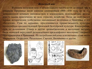 Железный век
В раннем железном веке в начале первого тысячелетия до нашей эры в
северном Приазовье жили племена киммерийцев (900—650 годы до н. э.),
занимавшиеся кочевым скотоводством и земледелием, использующие железо
вместо камня практически во всех отраслях хозяйства. Тогда же появляются
первые исторические (собственно письменные) источники о Приазовье и его
обитателях. Судя по керамике, прослеживается преемственность культуры
киммерийцев предшествующей бронзовой белозёрской культуре. Киммерийцы,
судя по источникам (Гомер и другие древнегреческие и восточные авторы),
были воинской верхушкой разноязычного предскифского населения Северного
Причерноморья и Приазовья. Их погребения найдены в нескольких сёлах возле
Мариуполя: Огородное, Раздольное, Сартана, Васильевка и другие.
 