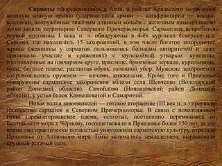 Сарматы сформировались в Азии, в районе Аральского моря, имея
мощную конную армию (ударная сила армии — катафрактарии — воины-
всадники, вооружённые тяжёлым длинным копьём с железным наконечником)
легко заняли территорию Северного Причерноморья. Сарматские погребения
первой половины I века н. э. обнаружены в 4-ёх курганах севернее пгт.
Сартана, где находились 15 захоронений, в том числе богатое захоронение
жрицы (женщины у сарматов пользовались большим авторитетом и даже
принимали участие в сражениях) с заупокойной утварью: кувшины,
изготовленные на гончарном круге, пряслице, бронзовые зеркала, курильницы,
бусы, богатое платье, расшитая обувь, головной убор. Мужские захоронения
сопровождались оружием — мечами, кинжалами. Кроме того в Приазовье
обнаружены сарматские захоронения вблизи села Шевченко (Володарский
район Донецкой области), Самойлово (Новоазовский район Донецкой
области), у устья балок Камышеватой и Самариной.
Новая волна завоевателей — готское вторжение (III век н. э.) прервало
господство сарматов в Северном Причерноморье. В связи с похолоданием
готы (древнегерманское племя, остготы), постепенно перемещаясь от
Балтийского моря к Чёрному, господствовали в Приазовье более 150 лет, за это
время они практически полностью уничтожили сарматскую культуру, отрезали
Приазовье от Античного мира. Готы занимались земледелием, выращивали
крупный рогатый скот.
 