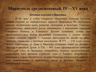 Мариуполь средневековый. IV—XV века
Кочевые племена в Приазовье
В IV веке в степи Северного Приазовья хлынули полчища
гуннов (первый из тюркоязычных народов Приазовья). Их нашествия
надолго затормозило здесь развитие экономики и культуры. Смуглые,
монголоидные, невысокого роста, смешавшись с коренными народами
Северного Кавказа и Северного Каспия (аланами), гунны под
предводительством вождя Баламбера столкнулись с готами (вождь
готского племени герулов — Алахир), вытеснили их далеко на запад,
частично смешались с местным населением. В 371 — 378 годах гунны
заняли территорию от Дона и Меотиды (Азовское море) до Днепра и
Днестра и низовьев Дуная, в 378 — 445 годах сформировался гуннский
племенной союз. В Приазовье сохранилось немного археологических
памятников того времени (гуннские луки в Танаисе, погребения с
лошадьми у города Мелитополь, на реке Корушан в Бердянском районе, у
села Новоивановка и жертвенное место в урочище Макартет в
Запорожской области).
 