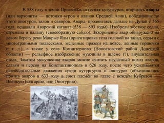 В 558 году в земли Приазовья, оттесняя кутургуров, вторглись авары
(или вархониты — потомки угров и аланов Средней Азии), победившие до
этого оногуров, залов и савиров. Авары, продвигаясь дальше на Дунай с 565
года, основали Аварский каганат (538 — 803 годы). Изобрели жёсткое седло,
стремена и палашу (своеобразную саблю). Захоронение авар обнаружено на
левом берегу реки Мокрые Ялы (ориентировка тела головой на запад, серьги с
многогранными подвесками, железные пряжки на поясе, лепные горшочки
и т. д.), а также у села Коминтерново (Новоазовский район Донецкой
области) — рельефное изображение мужчины в шлеме (?), внушительная
стела. Закатом могущества аваров можно считать неудачный поход аваров,
славян и персов на Константинополь в 626 году, после чего усиливаются
освободительные движения среди кутургуров и оногуров (объединились
против аваров в 633 году в союз племён во главе с вождём Кубратом —
Великую Болгарию, или Оногурию).
 