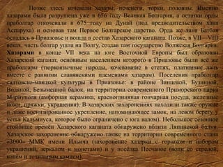 Позже здесь кочевали хазары, печенеги, торки, половцы. Именно
хазарами была разрушена уже в 656 году Великая Болгария, а остатки орды
праболгар откочевали в 675 году на Дунай (под предводительством хана
Аспаруха) и основав там Первое Болгарское царство. Орда же хана Батбая
осталась в Приазовье и вошла в состав Хазарского каганата. Позже, в VII—VIII
веках, часть болгар ушла на Волгу, создав там государство Волжская Болгария.
Хазарами в конце VII века на юге Восточной Европы был образован
Хазарский каганат, основным населением которого в Приазовье были всё же
праболгары (тюркоязычные народы, кочевавшие в степях, платившие дань
вместе с ранними славянскими племенами хазарам). Поселения праболгар
салтовско-маяцкой культуры в Приазовье: в районе Зинцевой, Бузинной,
Водяной, Безыменной балок, на территории современного Приморского парка
Мариуполя (амфорная керамика, красноглиняная гончарная посуда, железные
ножи, пряжки, украшения). В хазарских захоронениях находили также оружие
и даже военизированное укрепление, напоминающее замок, на левом берегу у
устья Кальмиуса, которое было ограничено с юга валом). Небольшое сезонное
стойбище времён Хазарского каганата обнаружено вблизи Ляпинской балки.
Хазарское захоронение обнаружено также на территории современного стана
«3000» ММК имени Ильича (захоронение хазарки с горшком и набором
украшений, зеркалом и монетами) и у посёлка Песчаное (воин со стрелой,
конём и точильным камнем).
 