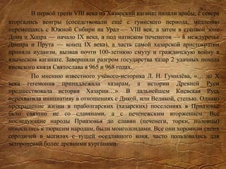 В первой трети VIII века на Хазарский каганат напали арабы, с севера
вторгались венгры (соседствовали ещё с гуннского периода, медленно
перемещаясь с Южной Сибири на Урал — VIII век, а затем в степной зоне
Дона и Хопра — начало IX века, а под натиском печенегов — в междуречье
Днепра и Прута — конец IX века), а часть самой хазарской аристократии
приняла иудаизм, вызвав почти 100-летнюю смуту и гражданскую войну в
языческом каганате. Завершили разгром государства хазар 2 удачных похода
киевского князя Святослава в 965 и 968 годах.
По мнению известного учёного-историка Л. Н. Гумилёва, «… до X
века гегемония принадлежала хазарам, а истории Древней Руси
предшествовала история Хазарии…». В дальнейшем Киевская Русь
перехватила инициативу в отношениях с Дикой, или Великой, степью. Однако
прекращение жизни в праболгарских (хазарских) поселениях в Приазовье
бьло связано не со славянами, а с печенежским вторжением. Все
последующие народы Приазовья до славян (печенеги, торки, половцы)
относились к тюрксим народам, были монголоидами. Все они хоронили своих
сородичей в могилах с тушей оседланного коня, часто пользовались для
захоронений более древними курганами.
 