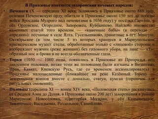 В Приазовье имееются захоронения кочевых народов:
• Печенеги (X — середина XI века, появились в Приазовье около 889 году,
основав Печенежскую орду, обитали в Приазовье около 150 лет до победы
войск Ярослава Мудрого над печенегами в 1036 году) у посёлка Сартана, у
сёл Орловское, Огородное, Запорожец, Куйбышево. Найдено множество
каменных статуй того времени — «каменные бабы» (в переводе —
«предки»): песчаные в селе Ялта, Гусельщиково, гранитные в пгт. Мангуш,
Октябрьское (в том числе 5 из которых хранится в Мариупольском
краеведческом музее): стелы, обработанные только с «лицевой» стороны и
изображают мужчин (реже женщин) без головного убора, на лице — «Т»-
образный нос и брови и не всегда обозначенные глаза,
• Торки (1030 — 1060 годы, появились в Приазовье из Приаралья под
давлением половцев, позже теми же половцами были изгнаны в Византию,
Иран, Кавказ, Киевскую Русь, где со временем ассимилировалсь) в
Приазовье малочисленные (ближайшее на реке Казённый Торец) —
захоронения воинов вместе с лошадью, статуи, кумган (горшочек для
ритуальных омовений),
• Половцы (середина XI — конец XIV века, «Половецкая степь» раскинулась
от Средней Азии до Дуная, в Приазовье около 200 лет) захоронения в районе
Мариуполя: Новосёловка, «Двугорбая Могила», у сёл Камышеватое,
Зажиточное, Васильевка, Раздольное, Самойлово.
 