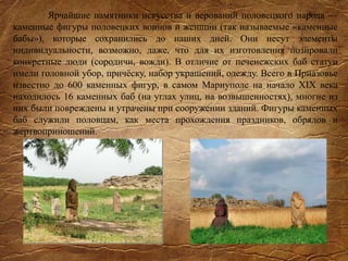 Ярчайшие памятники искусства и верований половецкого народа —
каменные фигуры половецких воинов и женщин (так называемые «каменные
бабы»), которые сохранились до наших дней. Они несут элементы
индивидуальности, возможно, даже, что для их изготовления позировали
конкретные люди (сородичи, вожди). В отличие от печенежских баб статуи
имели головной убор, причёску, набор украшений, одежду. Всего в Приазовье
известно до 600 каменных фигур, в самом Мариуполе на начало XIX века
находилось 16 каменных баб (на углах улиц, на возвышенностях), многие из
них были повреждены и утрачены при сооружении зданий. Фигуры каменных
баб служили половцам, как места прохождения праздников, обрядов и
жертвоприношений.
 