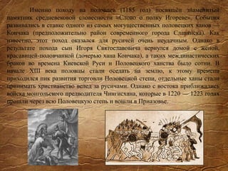 Именно походу на половцев (1185 год) посвящён знаменитый
памятник средневековой словесности «Слово о полку Игореве». События
развивались в ставке одного из самых могущественных половецких ханов —
Кончака (предположительно район современного города Славянска). Как
известно, этот поход оказался для русичей очень неудачным. Однако в
результате похода сын Игоря Святославовича вернулся домой с женой,
красавицей-половчанкой (дочерью хана Кончака), а таких междинастических
браков во времена Киевской Руси и Половецкого ханства было сотни. В
начале XIII века половцы стали оседать на землю, к этому времени
приходился пик развития торговли Половецкой степи, отдельные ханы стали
принимать христианство вслед за русичами. Однако с востока приближались
войска монгольского предводителя Чингисхана, которые в 1220 — 1223 годах
прошли через всю Половецкую степь и вошли в Приазовье.
 