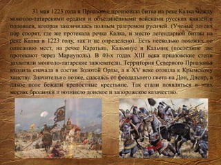 31 мая 1223 года в Приазовье произошла битва на реке Калка между
монголо-татарскими ордами и объединёнными войсками русских князей и
половцев, которая закончилась полным разгромом русичей. (Ученые до сих
пор спорят, где же протекала речка Калка, и место легендарной битвы на
реке Калка в 1223 году, так и не определено). Есть несколько похожих по
описанию мест, на речке Каратыш, Кальмиус и Кальчик (последние две
протекают через Мариуполь). В 40-х годах XIII века приазовские степи
захватили монголо-татарские завоеватели. Территория Северного Приазовья
входила сначала в состав Золотой Орды, а в XV веке отошла к Крымскому
ханству. Значительно позже, спасаясь от феодального гнета на Дон, Днепр, в
дикое поле бежали крепостные крестьяне. Так стали появляться в этих
местах бродники и возникло донское и запорожское казачество.
 