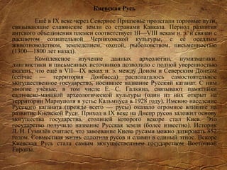 Киевская Русь
Ещё в IX веке через Северное Приазовье пролегали торговые пути,
связывающие славянские земли со странами Кавказа. Период развития
антского объединения племен соответствует III—VIII векам н. э. и связан с
расцветом сознательной Черняховской культуры, с её оседлым
животноводством, земледелием, охотой, рыболовством, письменностью
(1300—1800 лет назад).
Комплексное изучение данных археологии, нумизматики,
лингвистики и письменных источников позволило с полной уверенностью
сказать, что ещё в VII—IX веках н. э. между Доном и Северским Донцом
(сейчас — территория Донбасса) располагалось самостоятельное
могущественное государство, носившее название Русский каганат. С ним
многие учёные, в том числе Е. С. Галкина, связывают памятники
салтовско-маяцкой археологической культуры (один из них открыт на
территории Мариуполя в устье Кальмиуса в 1928 году). Именно население
Русского каганата (прежде всего — русы) оказало огромное влияние на
развитие Киевской Руси. Приход в IX веке на Днепр русов заложил основу
могущества государства, столицей которого вскоре стал Киев. Это
государство получило название Русская земля (более известно). Историк
Л. Н. Гумилёв считает, что завоевание Киева русами можно датировать 852
годом. Совместная жизнь сплотила русов и славян в единый этнос. Вскоре
Киевская Русь стала самым могущественным государством Восточной
Европы.
 