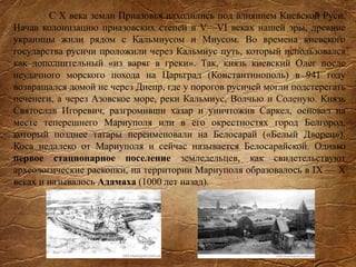 С X века земли Приазовья находились под влиянием Киевской Руси.
Начав колонизацию приазовских степей в V—VI веках нашей эры, древние
украинцы жили рядом с Кальмиусом и Миусом. Во времена киевского
государства русичи проложили через Кальмиус путь, который использовался
как дополнительный «из варяг в греки». Так, князь киевский Олег после
неудачного морского похода на Царьград (Константинополь) в 941 году
возвращался домой не через Днепр, где у порогов русичей могли подстерегать
печенеги, а через Азовское море, реки Кальмиус, Волчью и Соленую. Князь
Святослав Игоревич, разгромивши хазар и уничтожив Саркел, основал на
месте теперешнего Мариуполя или в его окрестностях город Белгород,
который позднее татары переименовали на Белосарай («Белый Дворец»).
Коса недалеко от Мариуполя и сейчас называется Белосарайской. Однако
первое стационарное поселение земледельцев, как свидетельствуют
археологические раскопки, на территории Мариуполя образовалось в IX — X
веках и называлось Адамаха (1000 лет назад).
 