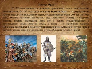 Золотая Орда
С 1223 года начинается покорение приазовских земель монгольскими
завоевателями. В 1242 году здесь основана Золотая Орда — подразделение (а
точнее вассал) Монгольской империи, существовавшая около 200 лет (до 1420
года). Однако основным населением орды оставались половцы и частично
славяне, именно половецкий язык лёг в основу государственного и
литературного языка Золотой Орды, а позже — и Крымского ханства.
Приазовье находилось в административной единице Крымский юрт во главе с
тудуном, ставка которого находилась в городе Солхате (Старый Крым).
 