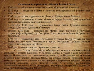 Основные исторические события Золотой Орды:
• 1266 год — обретение независимости от Монгольской империи.
• 1312 год — введение ислама в качестве государственной религии при
хане Узбеке.
• 1362 год — захват территории от Дона до Днепра ханом Мамаем.
• 1363 год — основание ставки Мамая в городе Мамай-Сарай (частично
затоплен Каховским водохранилищем).
• 8 сентября 1380 года — Куликовская битва (ныне Тульская область)
между Дмитрием Донским и Мамаем.
• октябрь 1380 года — поражённый Мамай ищет спасение у генуэзцев
(город Кафа в Крыму), где был убит. Тогда же ханом Золотой Орды стал
Тохтамыш.
• 1395 год — поражение хана Тохтамыша от эмира Тимур Кутлуга на реке
Терек. Бегство хана Тохтамыша в Крым. Овладение Темиром Киевом.
Начало падения Золотой Орды.
• 1443 год — возникновение Крымского ханства.
У села Старая Ласпа были обнаружены остатки золотоордынской
крепости с шестью башнями. У посёлка Седово, а также в селе Хомутово,
городе Новоазовске — отчеканенные монеты, в Бердянске — монетно-
вещевой клад времён Золотой Орды, на правом склоне Клиновой балки
(вблизи современного здания профилактория «Здоровье») найдены обломки
амфорной керамики эпохи Золотой Орды. А у села Гусельщиково
Новоазовского района было обнаружено мраморное надгробие с надписью,
посвящённой смерти хана Мамая.
 