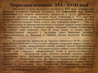 Мариуполь казацкий. XVI—XVIII века
Поселение в устье Кальмиуса основано в XVI веке запорожскими
казаками, потомками бывших бродников, как сторожевой пост Домаха
(Кальмиус) для защиты зимовников, промыслов и путей сообщения от
нападений крымских татар, которые после вторжения в 1475 году туда
турецких войск стали вассалами Османской (Оттоманской) империи. Историк
А. М. Черногор называет более точную дату основания Домахи — 1500 год.
Это происходило во времена интенсивного создания турками своих крепостей
на побережье Чёрного и Азовского морей: Аккерман, Очаков, Кизыркермен
(на Днепре ниже порогов), Азов (в устье Дона). А казаки жили в
непосредственной близости с десятками тысяч кочующих ногайцев,
переселившимися из Заволжья и ставшие частью населения Крымского
ханства.
Возникновение казачества на Украине относится к 80-90-х годам XV
века, когда в Киевской и Подольской губерниях появились отряды казаков —
«свободных людей», занимающихся охотой, рыбной ловлей, бортничеством.
На рубеже 70-80-х годов XVI века разрозненные казаки стали объединяться в
«сечи» (или «городки»), оформившиеся позже в военно-политическую
организацию — Запорожская Сечь, центром которой служило наиболее
укреплённое место пребывания коша (центрального органа управления
войском) — Запорожская Сечь. Во времена существования Новой Сечи
(1734 — 1775 годы) территорию Запорожья разделили на паланки (округа):
сначала 5 (Ингульская, или Перевезская, Бугогардовская, Кодацкая,
Самарская и Кальмиусская паланки), позже — 8 (добавились Прогноинская,
Орельская и Протовчанская паланки).
 