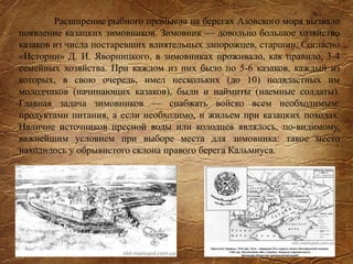 Расширение рыбного промысла на берегах Азовского моря вызвало
появление казацких зимовников. Зимовник — довольно большое хозяйство
казаков из числа постаревших влиятельных запорожцев, старшин. Согласно
«Истории» Д. И. Яворницкого, в зимовниках проживало, как правило, 3-4
семейных хозяйства. При каждом из них было по 5-6 казаков, каждый из
которых, в свою очередь, имел нескольких (до 10) подвластных им
молодчиков (начинающих казаков), были и наймиты (наемные солдаты).
Главная задача зимовников — снабжать войско всем необходимым:
продуктами питания, а если необходимо, и жильем при казацких походах.
Наличие источников пресной воды или колодцев являлось, по-видимому,
важнейшим условием при выборе места для зимовника: такое место
находилось у обрывистого склона правого берега Кальмиуса.
 