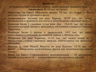 Палеолит
В Приазовье были найдены стоянки людей древнего каменного века
(палеолита) 40-10 тыс. лет назад):
• Мураловка (на берегу Миусского лимана, 19 тыс. лет назад) — были
найдены орудия из кремния и кости,
• Амвросиевское костище (на реке Крынка, 18-19 тыс. лет назад),
используемое в древности для охоты и забоя бизонов («базовый лагерь»),
• Каменная Балка 2 (западнее устья реки Дон , 15,6-16 тыс. лет назад),
заселение которой связано с временным улучшением климата в Северном
Приазовье,
• Каменная Балка 1 (рядом с предыдущей, 14,5 тыс. лет назад)
существовало в холодный, но влажный период с обилием леса,
• Фёдоровка (на реке Каратыш, 13-15 тыс. лет назад) похож на 2
предыдущие стоянки (заселялся дважды), использовался как временное
поселение,
• Янисоль (у села Малый Янисоль на реке Кальчик, 13-14 тыс. лет
назад) — обнаружены всевозможные орудия для неспециализированной
охоты,
• Калка (на берегу Старокрымского водохранилища) — 68 кремниевых
орудий (в том числе 14 — микропластинки для составных орудий).
 