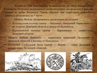 30 апреля 1746 года царское правительство по указу императрицы
Елизаветы Петровны разграничило конфликтующих запорожских и донских
казаков по речке Кальмиус. Таким образом, вся территория нынешнего
Донбасса разделилась на 3 части:
Область Войска Запорожского, разделенная на паланки:
– Кальмиусская паланка (центр — Кальмиус, нынешний Мариуполь) —
юг и центр Донецкой области к западу от Кальмиуса,
– Барвенковская паланка (центр — Барвенково) — северо-запад
Донецкой области;
• Область Войска Донского — территория нынешней Луганской и
Донецкой областей к востоку от Кальмиуса;
• Изюмский Слободской Полк (центр — Изюм) — север Донецкой и
северо-запад Луганской областей.
 