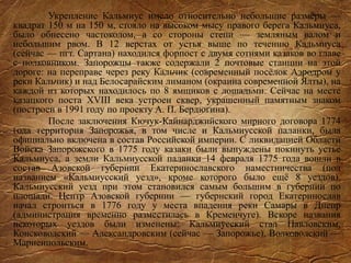 Укрепление Кальмиус имело относительно небольшие размеры —
квадрат 150 м на 150 м, стояло на высоком мысу правого берега Кальмиуса,
было обнесено частоколом, а со стороны степи — земляным валом и
небольшим рвом. В 12 верстах от устья выше по течению Кальмиуса
(сейчас — пгт. Сартана) находился форпост с двумя сотнями казаков во главе
с полковником. Запорожцы также содержали 2 почтовые станции на этой
дороге: на переправе через реку Кальчик (современный посёлок Аэродром у
реки Кальчик) и над Белосарайским лиманом (окраина современной Ялты), на
каждой из которых находилось по 8 ямщиков с лошадьми. Сейчас на месте
казацкого поста XVIII века устроен сквер, украшенный памятным знаком
(построен в 1991 году по проекту А. П. Бердюгина).
После заключения Кючук-Кайнарджийского мирного договора 1774
года территория Запорожья, в том числе и Кальмиусской паланки, была
официально включена в состав Российской империи. С ликвидацией Области
Войска Запорожского в 1775 году казаки были вынуждены покинуть устье
Кальмиуса, а земли Кальмиусской паланки 14 февраля 1775 года вошли в
состав Азовской губернии Екатеринославского наместничества (под
названием «Кальмиусский уезд», кроме которого было ещё 8 уездов).
Кальмиусский уезд при этом становился самым большим в губернии по
площади. Центр Азовской губернии — губернский город Екатеринослав
начал строиться в 1776 году у места впадения реки Самары в Днепр
(администрация временно разместилась в Кременчуге). Вскоре названия
некоторых уездов были изменены: Кальмиусский стал Павловским,
Консководский — Александровским (сейчас — Запорожье), Волководский —
Мариенпольским.
 