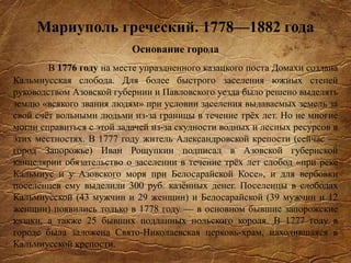 Мариуполь греческий. 1778—1882 года
Основание города
В 1776 году на месте упраздненного казацкого поста Домахи создана
Кальмиусская слобода. Для более быстрого заселения южных степей
руководством Азовской губернии и Павловского уезда было решено выделять
землю «всякого звания людям» при условии заселения выдаваемых земель за
свой счёт вольными людьми из-за границы в течение трёх лет. Но не многие
могли справиться с этой задачей из-за скудности водных и лесных ресурсов в
этих местностях. В 1777 году житель Александровской крепости (сейчас —
город Запорожье) Иван Рощупкин подписал в Азовской губернской
канцелярии обязательство о заселении в течение трёх лет слобод «при реке
Кальмиус и у Азовского моря при Белосарайской Косе», и для вербовки
поселенцев ему выделили 300 руб. казённых денег. Поселенцы в слободах
Кальмиусской (43 мужчин и 29 женщин) и Белосарайской (39 мужчин и 12
женщин) появились только в 1778 году — в основном бывшие запорожские
казаки, а также 25 бывших подданных польского короля. В 1777 году в
городе была заложена Свято-Николаевская церковь-храм, находившаяся в
Кальмиусской крепости.
 