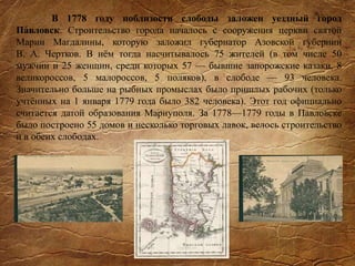 В 1778 году поблизости слободы заложен уездный город
Па́вловск. Строительство города началось с сооружения церкви святой
Марии Магдалины, которую заложил губернатор Азовской губернии
В. А. Чертков. В нём тогда насчитывалось 75 жителей (в том числе 50
мужчин и 25 женщин, среди которых 57 — бывшие запорожские казаки, 8
великороссов, 5 малороссов, 5 поляков), в слободе — 93 человека.
Значительно больше на рыбных промыслах было пришлых рабочих (только
учтённых на 1 января 1779 года было 382 человека). Этот год официально
считается датой образования Мариуполя. За 1778—1779 годы в Павловске
было построено 55 домов и несколько торговых лавок, велось строительство
и в обеих слободах.
 