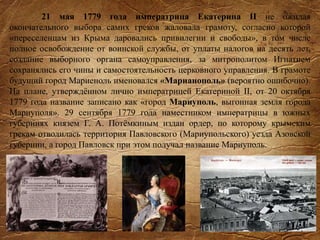 21 мая 1779 года императрица Екатерина II не ожидая
окончательного выбора самих греков жаловала грамоту, согласно которой
«переселенцам из Крыма даровались привилегии и свободы», в том числе
полное освобождение от воинской службы, от уплаты налогов на десять лет,
создание выборного органа самоуправления, за митрополитом Игнатием
сохранялись его чины и самостоятельность церковного управления. В грамоте
будущий город Мариеноль именовался «Марианополь» (вероятно ошибочно).
На плане, утверждённом лично императрицей Екатериной II, от 20 октября
1779 года название записано как «город Мариуполь, выгонная земля города
Мариуполя». 29 сентября 1779 года наместником императрицы в южных
губерниях князем Г. А. Потёмкиным издан ордер, по которому крымским
грекам отводилась территория Павловского (Мариупольского) уезда Азовской
губернии, а город Павловск при этом получал название Мариуполь.
 