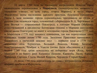 24 марта 1780 года по настоянию митрополита Игнатия город
окончательно переименован в Мариуполь (псевдогреческое название с
элементом «-поль», то есть город, «город Марии»), в честь Марии
Федоровны, жены наследника царского престола, будущего императора
Павла I, хотя название города первоначально предложили не греки, а
русские (так назывался город, основанный губернатором В. А. Чертковым на
реке Волчья — современный Павлоград), а этноним Мариам (Майрем),
существовавший в предместье Бахчисарая (именно в Мариаме находились
святая икона Одигитрия) не имеет к основанию города Павловска (1777 год)
и Мариуполя (1778 год) никакого отношения, так как переселенцы здесь
появились только летом 1780 года. Заселение Приазовья начиналось с
ближайших к греческой зимовке мест — первыми (ещё в 1779 году)
появились сёла Керменчик, Большой Янисоль, Камар, Богатырь,
Константинополь, Чембрек и Улаклы (позже были объединены в 1 село),
весной 1780 года греки показались на побережье моря (Ялта, Урзуф,
Мангуш) и на берегу реки Кальмиус (Бешево, Каракуба, Ласпа, Карань,
Чермалык, Сартана, Стыла, Малый Янисоль, Чердакли, Старый Крым).
26 июля 1780 года переселенцы во главе с митрополитом Игнатием
впервые прибыли в Мариуполь.
 