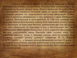 15 августа 1780 года в Мариуполе состоялись торжества по случаю
окончания переселения, а митрополитом Игнатием были освящены места для
строительства будущих храмов города. Именно митрополит Игнатий добился
от императрицы отдельного поселения греков от других национальностей
Российской империи, что подразумевало выселение запорожских казаков,
русских и украинцев проживающих к тому времени в 1 городе (Павловске) и
2 слободах (Кальмиусской и Белосарайской). В 1780 году основная часть
населения бывшей Кальмиусской слободы были переселены, согласно ордеру
Г. А. Потёмкина, на берега реки Волчьей, переименовав при этом заселенный
ими город Мариенполь на Павлоград, а уезд в Павлоградский (вот такой
удивительный обмен городов названиями), а часть в крепость Петровскую. За
два года существования города Павловска здесь, согласно плану, были
размечены кварталы, улицы и дворовые участки, часть из которых была
застроена. Согласно рапорту азовского губернатора В. А. Черткова
Г. А. Потёмкину: «… у прежних жителей малороссиян куплено 55 домов…»,
за которые была уплачена довольно значительная сумма казённых денег — 2
519 руб. 90 коп. Купленные дома и другие постройки были переданы новым
поселенцам-грекам.
 
