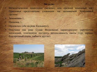 Мезолит
• Мезолитические памятники (мезолит, или средний каменный век)
Приазовья представлены стоянками так называемой Зимниковой
группы:
• Зимовники 1,
• Пищевик 1,
• Орловское (обе на реке Кальмиус),
• Ольгинка (на реке Сухая Волноваха) характеризуют укрупнение
поселений, этническую пестроту, интенсивность охоты (тур, тарпан,
благородный олень, кабан и другие).
 