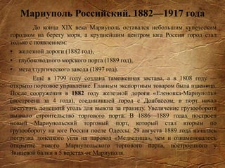 Мариуполь Российский. 1882—1917 года
До конца XIX века Мариуполь оставался небольшим купеческим
городком на берегу моря, а крупнейшим центром юга России город стал
только с появлением:
• железной дороги (1882 год),
• глубоководного морского порта (1889 год),
• металлургического завода (1897 год).
Ещё в 1799 году создана таможенная застава, а в 1808 году —
открыто портовое управление. Главным экспортным товаром была пшеница.
После сооружения в 1882 году железной дороги «Еленовка-Мариуполь»
(построена за 4 года), соединившей город с Донбассом, в порт начал
поступать донецкий уголь для вывоза за границу. Увеличение грузооборота
вызвало строительство торгового порта. В 1886—1889 годах построен
новый Мариупольский торговый порт, который стал вторым по
грузообороту на юге России после Одессы. 29 августа 1889 года началась
погрузка донецкого угля на пароход «Медведица», чем и ознаменовалось
открытие нового Мариупольского торгового порта, построенного у
Зинцевой балки в 5 верстах от Мариуполя.
 
