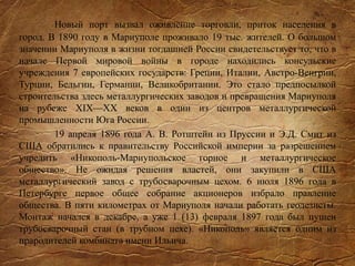 Новый порт вызвал оживление торговли, приток населения в
город. В 1890 году в Мариуполе проживало 19 тыс. жителей. О большом
значении Мариуполя в жизни тогдашней России свидетельствует то, что в
начале Первой мировой войны в городе находились консульские
учреждения 7 европейских государств: Греции, Италии, Австро-Венгрии,
Турции, Бельгии, Германии, Великобритании. Это стало предпосылкой
строительства здесь металлургических заводов и превращения Мариуполя
на рубеже XIX—XX веков в один из центров металлургической
промышленности Юга России.
19 апреля 1896 года А. В. Ротштейн из Пруссии и Э.Д. Смит из
США обратились к правительству Российской империи за разрешением
учредить «Никополь-Мариупольское горное и металлургическое
общество». Не ожидая решения властей, они закупили в США
металлургический завод с трубосварочным цехом. 6 июля 1896 года в
Петербурге первое общее собрание акционеров избрало правление
общества. В пяти километрах от Мариуполя начали работать геодезисты.
Монтаж начался в декабре, а уже 1 (13) февраля 1897 года был пущен
трубосварочный стан (в трубном цехе). «Никополь» является одним из
прародителей комбината имени Ильича.
 