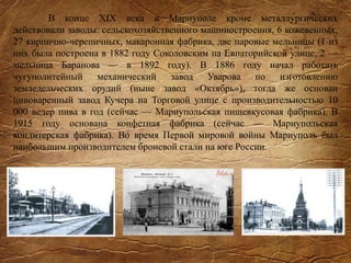 В конце XIX века в Мариуполе кроме металлургических
действовали заводы: сельскохозяйственного машиностроения, 6 кожевенных,
27 кирпично-черепичных, макаронная фабрика, две паровые мельницы (1 из
них была построена в 1882 году Соколовским на Евпаторийской улице, 2 —
мельница Баранова — в 1892 году). В 1886 году начал работать
чугунолитейный механический завод Уварова по изготовлению
земледельческих орудий (ныне завод «Октябрь»), тогда же основан
пивоваренный завод Кучера на Торговой улице с производительностью 10
000 ведер пива в год (сейчас — Мариупольская пищевкусовая фабрика). В
1915 году основана конфетная фабрика (сейчас — Мариупольская
кондитерская фабрика). Во время Первой мировой войны Мариуполь был
наибольшим производителем броневой стали на юге России.
 