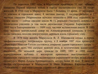 По переписи 1897 года, в Мариуполе проживало 31 тыс. человек.
Накануне Первой мировой войны в городе насчитывалось уже 58 тысяч
жителей. В 1910 году в Мариуполе было 7 больниц, 23 врача, 23 акушерки,
11 земских и городских школ, 4 частные школы, 2 государственные и 2
частные гимназии (Мариинская женская гимназия в 1894 году переехала на
новое место — сейчас средняя школа № 1), реальное (частное), духовное и
техническое училища (в том числе двуклассные училища: Карасевское —
1883 год и Екатерининское — 1889 год), частная музыкальная школа. В 1889
году заложен центральный сквер на Александровской площади, а годом
позже началась посадка декоративных деревьев вдоль городских улиц.
В 1878 году житель Мариуполя В. Л. Шаповалов создал в городе
профессиональную театральную труппу, а 8 ноября 1887 года премьерой
«Ревизора» Николая Гоголя состоялось открытие здания городского театра —
«Концертный зал», что сыграло важную роль в эстетическом воспитании
населения. По меньшей мере трижды (в 1889, 1891 и 1908 годах)
мариупольская публика с восторгом принимала выступающего на
подмостках городского театра выдающегося украинского актёра, режиссёра и
драматурга Марка Лукича Кропивницкого, автора более 40 пьес. В качестве
актёра гастролировал в Мариуполе и Иван Карпович Карпенко-Карый
(Тобилевич) — ещё один классик украинской драматургии.
 