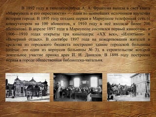 В 1892 году в типолитографии А. А. Франтова вышла в свет книга
«Мариуполь и его окрестности» — один из ценнейших источников изучения
истории города. В 1895 году создана первая в Мариуполе телефонная сеть (с
коммутатором на 100 абонентов, к 1910 году в неё входило более 200
абонентов). В апреле 1897 года в Мариуполе состоялся первый киносеанс, в
1906—1910 годах открыты три кинотеатра: «XX век», «Иллюзион» и
«Вечерний отдых». В сентябре 1897 года на пожертвования жителей и
средства из городского бюджета построено здание городской больницы
(сейчас это один из корпусов больницы № 3), в строительстве которой
деятельное участие принял врач И. И. Данилов. В 1898 году построена
первая в городе общественная библиотека-читальня.
 