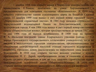 1 декабря 1898 года открыта первая в Мариуполе электростанция, она
принадлежала Е.Томазо, находилась на улице Харлампиевской и
предназначалась для освещения гостиницы «Континенталь». В 1899 году
началось строительство здания стационарного цирка на Большой Садовой
улице. 15 декабря 1899 года вышел в свет первый номер городской газеты
«Мариупольский справочный листок». В 1901 году началось строительство
мариупольской водонапорной башни на Константиновской, системы
водопроводов города. 4 мая 1906 года вышел в свет первый номер ежедневной
газеты «Мариупольская жизнь», которая просуществовала до начала 1917 года
(в мае 1996 года её выпуск возобновлен). В 1908 году по проекту
В. А. Нильсена построено здание Епархального училища (сейчас — 1-й
корпус Приазовского государственного технического университета), тогда же
введена в эксплуатацию городская электростанция, предназначавшаяся для
обеспечения электроэнергией насосной станции городского водопровода и
освещения городских домов (располагалась на пересечении улиц Земской и
Фонтанной). В 1910 году открыто частное женское училище с курсом
прогимназии Н. С. Дарий, преобразованное позже в гимназию с полным
курсом среднего образования, в том же году началось строительство первой
международной телефонной линии «Мариуполь-Юзовка». В 1914 году
открыта частная прогимназия преподавателя Лобачевского для мальчиков.
 