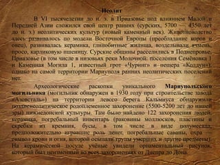 Неолит
В VI тысячелетии до н. э. в Приазовье под влиянием Малой и
Передней Азии сложился свой центр ранних (сурских, 5700 — 4350 лет
до н. э.) неолитических культур (новый каменный век). Животноводство
здесь развивалось по модели Восточной Европы (преобладание коров и
овец), развивалась керамика, глинобитные жилища, возделывали ячмень,
просо, карликовую пшеницу. Сурские общины расселились в Поднепровье,
Приазовье (в том числе в низовьях реки Молочной: поселения Семёновка 1
и Каменная Могила 1, известный грот «Чуринг» и пещера «Колдун»),
однако на самой территории Мариуполя ранних неолитических поселений
нет.
Археологические раскопки уникального Мариупольского
могильника (могильник обнаружен в 1930 году при строительстве завода
«Азовсталь») на территории левого берега Кальмиуса обнаружили
поздненеолитическое родоплеменное захоронение (5500-5200 лет до нашей
эры) нижнедонской культуры. Там было найдено 122 захоронения людей,
керамика, погребальный инвентарь (раковины моллюсков, пластины и
скребки из кремния, бусы, в том числе в виде полумесяца,
предположительно игравшие роль денег, погребальные саваны, охра —
символ крови и огня, которой осыпали трупы умерших и другие предметы).
На керамической посуде учёные увидели орнаментальный рисунок,
который был неизменный во всех захоронениях от Днепра до Дона.
 