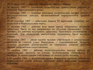 • 20-22 июля 1905 — бастуют 160 рабочих завода Сойфера;
• 28 августа 1905 — состоялась политическая демонстрация рабочих и
учителей Мариупольского уезда;
• 4 сентября 1905 — полиция разогнала политический митинг рабочих
металлургических заводов, организованный мариупольской группой
РСДРП;
• 29-30 сентября 1905 — забастовка команд 18 пароходов, стоявших под
погрузкой в Мариупольском порту;
• 15 октября 1905 — рабочие всех цехов завода «Никополь» объявили
забастовку. Часть из них направилась на «Русский Провиданс», чтобы
призвать его рабочих поддержать забастовку. Произошло столкновение с
полицией. Для подавления выступления трудящихся были вызваны
войска;
• 16 октября 1905 — около тысячи человек участвовали в демонстрации
протеста на главной улице Мариуполя — Екатерининской. Попытка
полиции разогнать демонстрацию не увенчалась успехом: рабочие
оказали вооружённое сопротивление;
• 19 октября 1905 — рабочие металлургических заводов вышли на
демонстрацию протеста по случаю опубликования «Манифеста 17
октября». В демонстрации участвовало до десяти тысяч человек;
• 8-20 декабря 1905 — железнодорожники Мариуполя приняли участие во
всероссийской стачке рабочих железных дорог. Забастовка подавлена
войсками;
 