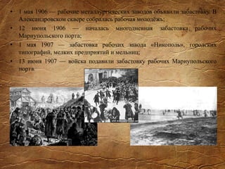 • 1 мая 1906 — рабочие металлургических заводов объявили забастовку. В
Александровском сквере собралась рабочая молодёжь;
• 12 июня 1906 — началась многодневная забастовка рабочих
Мариупольского порта;
• 1 мая 1907 — забастовка рабочих завода «Никополь», городских
типографий, мелких предприятий и мельниц;
• 13 июня 1907 — войска подавили забастовку рабочих Мариупольского
порта.
 