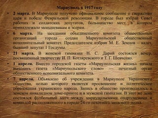 Мариуполь в 1917 году
• 2 марта. В Мариуполе получено официальное сообщение о свержении
царя и победе Февральской революции. В городе был избран Совет
рабочих и солдатских депутатов, большинство мест, в котором
принадлежало меньшевикам и эсерам.
• 6 марта. На заседании объединенного комитета общественных
организаций города создан Мариупольский общественный
исполнительный комитет. Председателем избран М. Е. Земцов – кадет,
бывший депутат 1 Госдумы.
• 21 марта. В женской гимназии Н. С. Дарий состоялся вечер,
посвященный творчеству И. П. Котляревского и Т. Г. Шевченко.
• 1 апреля. Вместо городской газеты «Мариупольская жизнь» начала
выходить газета «Мариупольского слово» — печатный орган
общественного исполнительного комитета.
• 7 апреля. Объявлено об учреждении в Мариуполе Украинского
общества, целью которого является просвещение и политическое
образования украинского народа. Запись в общество производилось в
земском инвалидном доме-приюте и в мужской гимназии. В этот же день
состоялся футбольный матч между мариупольскими спортсменами и
командой расположенного в городе 24-го пехотного запасного полка.
 