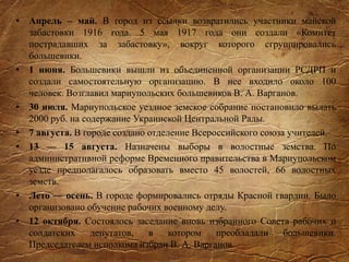 • Апрель – май. В город из ссылки возвратились участники майской
забастовки 1916 года. 5 мая 1917 года они создали «Комитет
пострадавших за забастовку», вокруг которого сгруппировались
большевики.
• 1 июня. Большевики вышли из объединенной организации РСДРП и
создали самостоятельную организацию. В нее входило около 100
человек. Возглавил мариупольских большевиков В. А. Варганов.
• 30 июля. Мариупольское уездное земское собрание постановило выдать
2000 руб. на содержание Украинской Центральной Рады.
• 7 августа. В городе создано отделение Всероссийского союза учителей.
• 13 — 15 августа. Назначены выборы в волостные земства. По
административной реформе Временного правительства в Мариупольском
уезде предполагалось образовать вместо 45 волостей, 66 волостных
земств.
• Лето — осень. В городе формировались отряды Красной гвардии. Было
организовано обучение рабочих военному делу.
• 12 октября. Состоялось заседание вновь избранного Совета рабочих и
солдатских депутатов, в котором преобладали большевики.
Председателем исполкома избран В. А. Варганов.
 