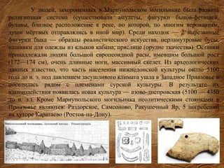 У людей, захороненных в Мариупольском могильнике была развита
религиозная система (существовали амулеты, фигурки быков-фетишей,
булавы, близкое расположение к реке, по которой, по многим верованиям,
души мёртвых отправлялись в иной мир). Среди находок — 2 вырезанные
фигурки быка — образцы реалистического искусства, перламутровые бусы,
нашивки для одежды из клыков кабана, пряслице (орудие ткачества). Останки
принадлежали людям большой европеоидной расы, имевшим большой рост
(172—174 см), очень длинные ноги, массивный скелет. Из археологических
данных известно, что часть населения нижнедонской культуры около 5100
года до н. э. под давлением засушливого климата ушла в Западное Приазовье и
поселилась рядом с племенами сурской культуры. В результате их
взаимодействия появилась новая культура — азово-днепровская (5100 — 4350
до н. э.). Кроме Мариупольского могильника неолитическими стоянками в
Приазовье являются: Раздорское, Самсоново, Ракушечный Яр, 5 погребений
на хуторе Каратаево (Ростов-на-Дону).
 